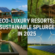 Eco-Luxury Resorts: Sustainable Splurges in 2025